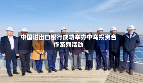 中国进出口银行成功举办中乌投资合作系列活动-第1张图片