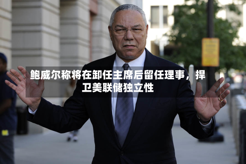 鲍威尔称将在卸任主席后留任理事	，捍卫美联储独立性-第1张图片