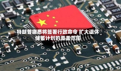 特朗普据悉将签署行政命令 扩大退休储蓄计划的覆盖范围-第3张图片