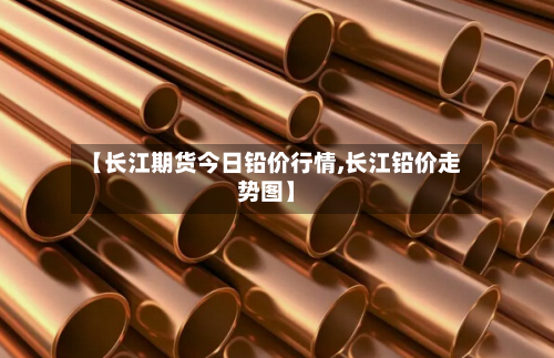 【长江期货今日铅价行情,长江铅价走势图】-第2张图片