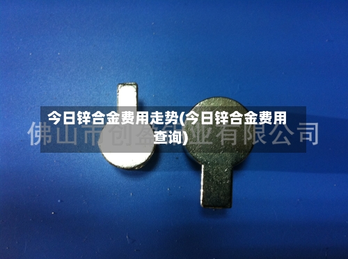 今日锌合金费用走势(今日锌合金费用查询)-第3张图片